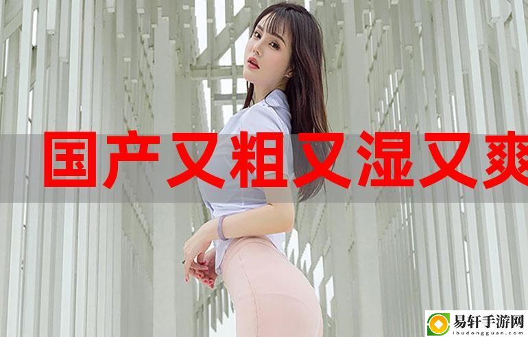国产又大又粗的魅力，体验生活的全新方式