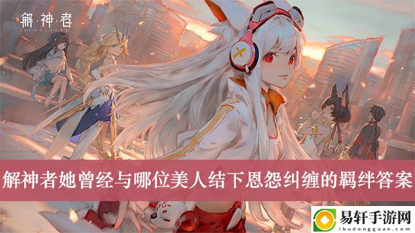 解神者她曾经与哪位美人结下恩怨纠缠的羁绊答案介绍